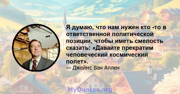 Я думаю, что нам нужен кто -то в ответственной политической позиции, чтобы иметь смелость сказать: «Давайте прекратим человеческий космический полет».