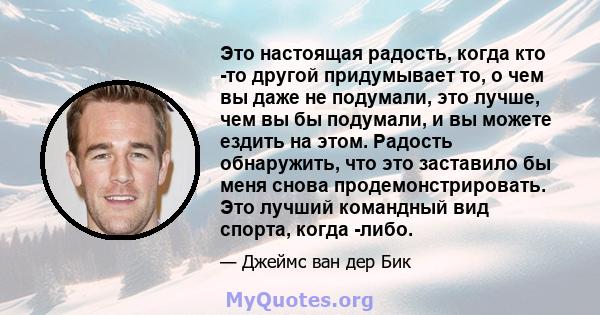 Это настоящая радость, когда кто -то другой придумывает то, о чем вы даже не подумали, это лучше, чем вы бы подумали, и вы можете ездить на этом. Радость обнаружить, что это заставило бы меня снова продемонстрировать.