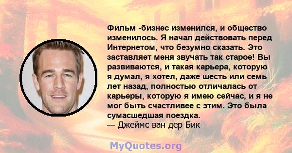 Фильм -бизнес изменился, и общество изменилось. Я начал действовать перед Интернетом, что безумно сказать. Это заставляет меня звучать так старое! Вы развиваются, и такая карьера, которую я думал, я хотел, даже шесть