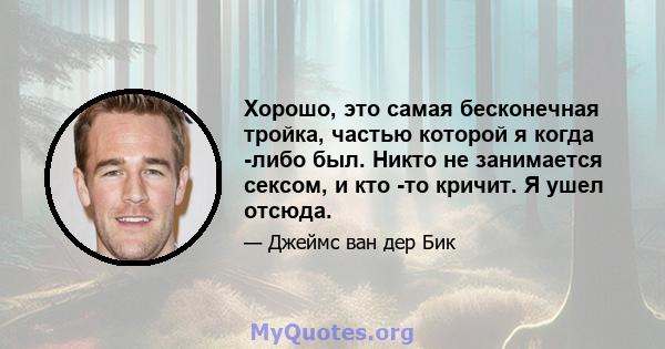 Хорошо, это самая бесконечная тройка, частью которой я когда -либо был. Никто не занимается сексом, и кто -то кричит. Я ушел отсюда.