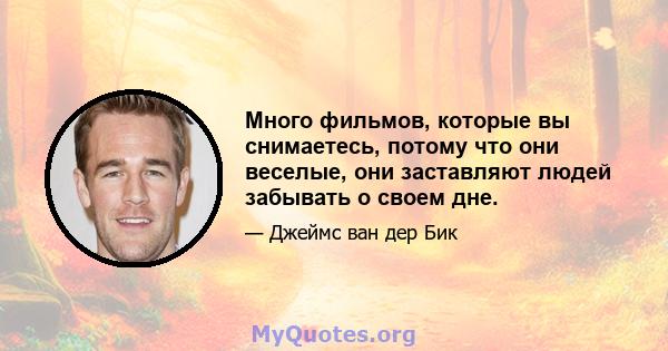 Много фильмов, которые вы снимаетесь, потому что они веселые, они заставляют людей забывать о своем дне.