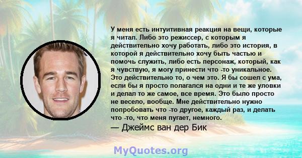 У меня есть интуитивная реакция на вещи, которые я читал. Либо это режиссер, с которым я действительно хочу работать, либо это история, в которой я действительно хочу быть частью и помочь служить, либо есть персонаж,