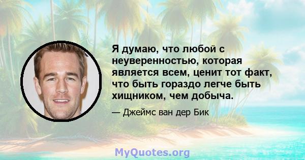 Я думаю, что любой с неуверенностью, которая является всем, ценит тот факт, что быть гораздо легче быть хищником, чем добыча.