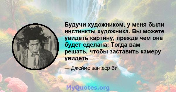 Будучи художником, у меня были инстинкты художника. Вы можете увидеть картину, прежде чем она будет сделана; Тогда вам решать, чтобы заставить камеру увидеть