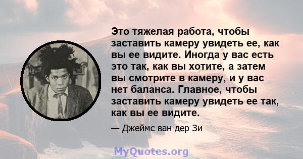 Это тяжелая работа, чтобы заставить камеру увидеть ее, как вы ее видите. Иногда у вас есть это так, как вы хотите, а затем вы смотрите в камеру, и у вас нет баланса. Главное, чтобы заставить камеру увидеть ее так, как