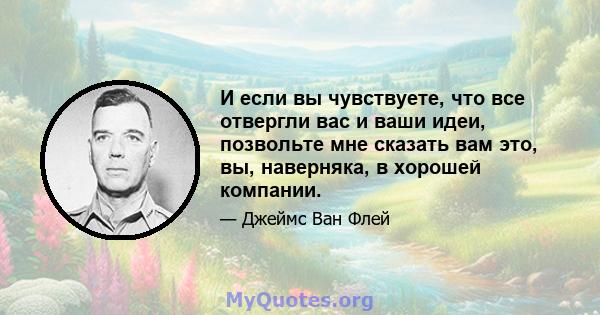 И если вы чувствуете, что все отвергли вас и ваши идеи, позвольте мне сказать вам это, вы, наверняка, в хорошей компании.