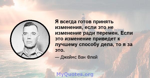 Я всегда готов принять изменения, если это не изменение ради перемен. Если это изменение приведет к лучшему способу дела, то я за это.