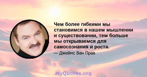 Чем более гибкими мы становимся в нашем мышлении и существовании, тем больше мы открываемся для самосознания и роста.