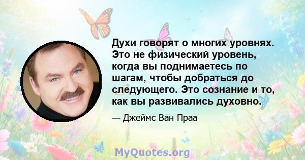 Духи говорят о многих уровнях. Это не физический уровень, когда вы поднимаетесь по шагам, чтобы добраться до следующего. Это сознание и то, как вы развивались духовно.