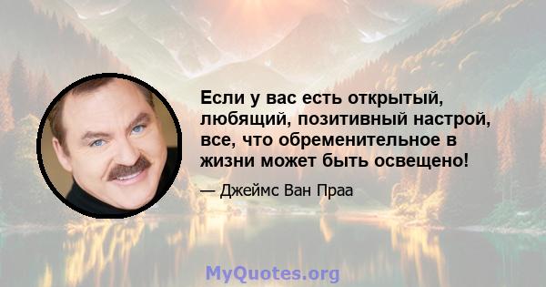 Если у вас есть открытый, любящий, позитивный настрой, все, что обременительное в жизни может быть освещено!