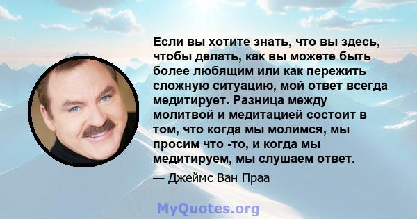 Если вы хотите знать, что вы здесь, чтобы делать, как вы можете быть более любящим или как пережить сложную ситуацию, мой ответ всегда медитирует. Разница между молитвой и медитацией состоит в том, что когда мы молимся, 