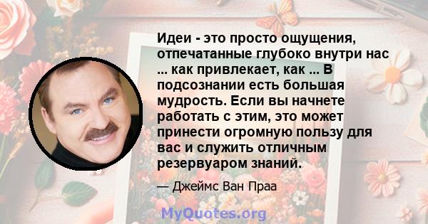 Идеи - это просто ощущения, отпечатанные глубоко внутри нас ... как привлекает, как ... В подсознании есть большая мудрость. Если вы начнете работать с этим, это может принести огромную пользу для вас и служить отличным 