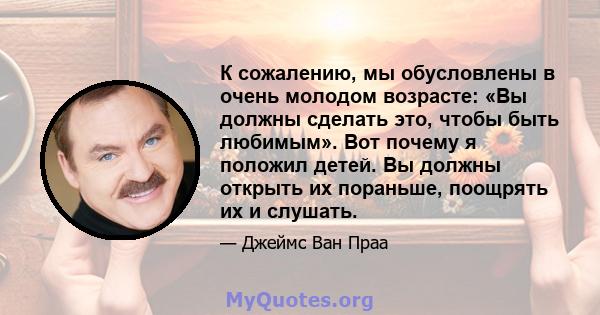 К сожалению, мы обусловлены в очень молодом возрасте: «Вы должны сделать это, чтобы быть любимым». Вот почему я положил детей. Вы должны открыть их пораньше, поощрять их и слушать.