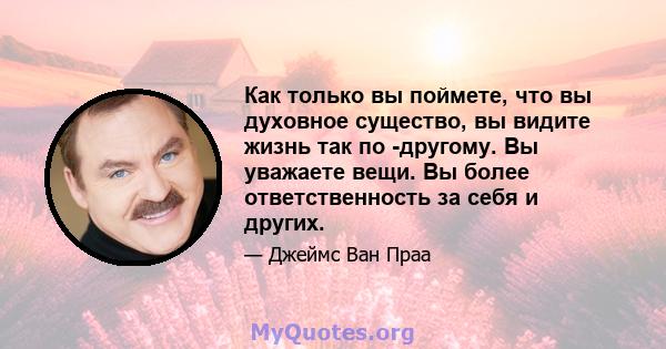 Как только вы поймете, что вы духовное существо, вы видите жизнь так по -другому. Вы уважаете вещи. Вы более ответственность за себя и других.