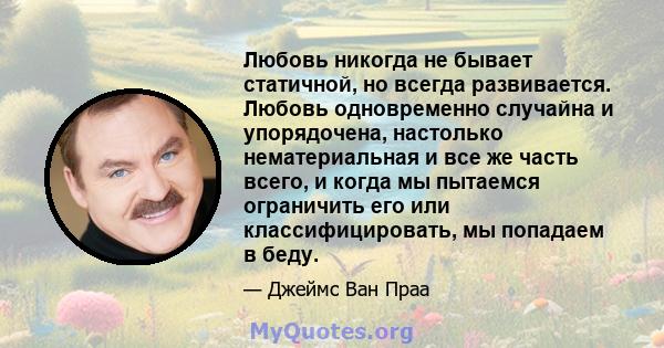 Любовь никогда не бывает статичной, но всегда развивается. Любовь одновременно случайна и упорядочена, настолько нематериальная и все же часть всего, и когда мы пытаемся ограничить его или классифицировать, мы попадаем