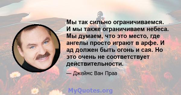 Мы так сильно ограничиваемся. И мы также ограничиваем небеса. Мы думаем, что это место, где ангелы просто играют в арфе. И ад должен быть огонь и сая. Но это очень не соответствует действительности.