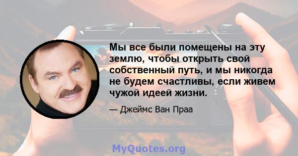 Мы все были помещены на эту землю, чтобы открыть свой собственный путь, и мы никогда не будем счастливы, если живем чужой идеей жизни.