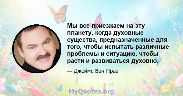 Мы все приезжаем на эту планету, когда духовные существа, предназначенные для того, чтобы испытать различные проблемы и ситуацию, чтобы расти и развиваться духовно.