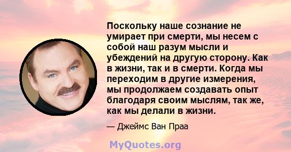 Поскольку наше сознание не умирает при смерти, мы несем с собой наш разум мысли и убеждений на другую сторону. Как в жизни, так и в смерти. Когда мы переходим в другие измерения, мы продолжаем создавать опыт благодаря