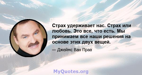 Страх удерживает нас. Страх или любовь. Это все, что есть. Мы принимаем все наши решения на основе этих двух вещей.