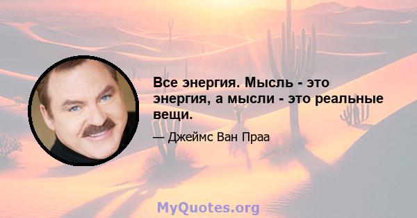 Все энергия. Мысль - это энергия, а мысли - это реальные вещи.