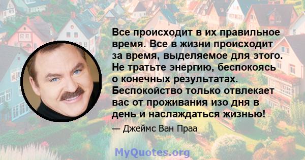 Все происходит в их правильное время. Все в жизни происходит за время, выделяемое для этого. Не тратьте энергию, беспокоясь о конечных результатах. Беспокойство только отвлекает вас от проживания изо дня в день и