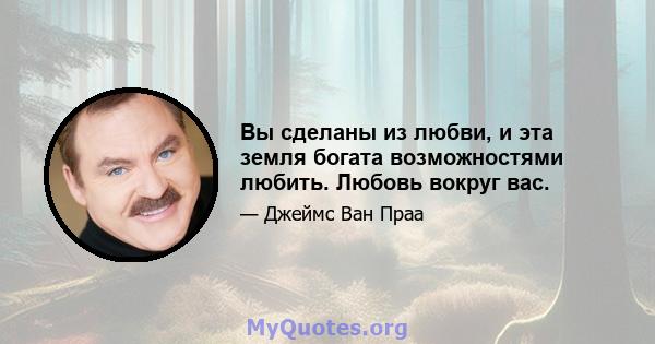 Вы сделаны из любви, и эта земля богата возможностями любить. Любовь вокруг вас.