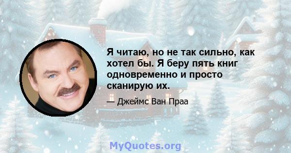 Я читаю, но не так сильно, как хотел бы. Я беру пять книг одновременно и просто сканирую их.