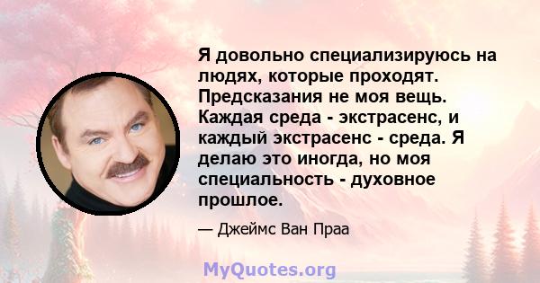 Я довольно специализируюсь на людях, которые проходят. Предсказания не моя вещь. Каждая среда - экстрасенс, и каждый экстрасенс - среда. Я делаю это иногда, но моя специальность - духовное прошлое.