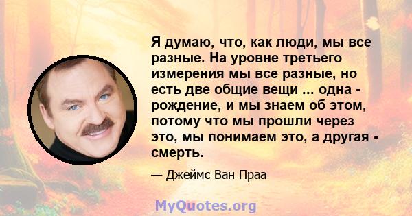 Я думаю, что, как люди, мы все разные. На уровне третьего измерения мы все разные, но есть две общие вещи ... одна - рождение, и мы знаем об этом, потому что мы прошли через это, мы понимаем это, а другая - смерть.