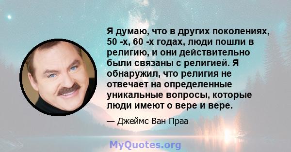 Я думаю, что в других поколениях, 50 -х, 60 -х годах, люди пошли в религию, и они действительно были связаны с религией. Я обнаружил, что религия не отвечает на определенные уникальные вопросы, которые люди имеют о вере 