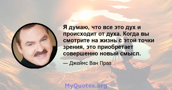 Я думаю, что все это дух и происходит от духа. Когда вы смотрите на жизнь с этой точки зрения, это приобретает совершенно новый смысл.