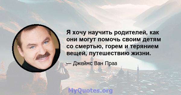 Я хочу научить родителей, как они могут помочь своим детям со смертью, горем и терянием вещей, путешествию жизни.