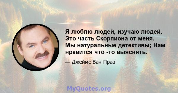 Я люблю людей, изучаю людей. Это часть Скорпиона от меня. Мы натуральные детективы; Нам нравится что -то выяснять.