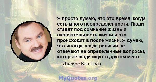 Я просто думаю, что это время, когда есть много неопределенности. Люди ставят под сомнение жизнь и окончательность жизни и что происходит в после жизни. Я думаю, что иногда, когда религии не отвечают на определенные