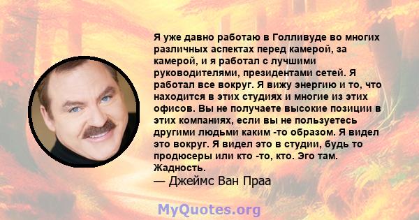 Я уже давно работаю в Голливуде во многих различных аспектах перед камерой, за камерой, и я работал с лучшими руководителями, президентами сетей. Я работал все вокруг. Я вижу энергию и то, что находится в этих студиях и 