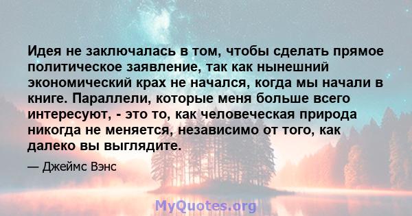 Идея не заключалась в том, чтобы сделать прямое политическое заявление, так как нынешний экономический крах не начался, когда мы начали в книге. Параллели, которые меня больше всего интересуют, - это то, как