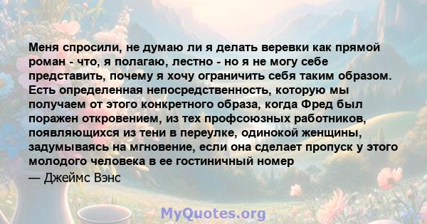 Меня спросили, не думаю ли я делать веревки как прямой роман - что, я полагаю, лестно - но я не могу себе представить, почему я хочу ограничить себя таким образом. Есть определенная непосредственность, которую мы