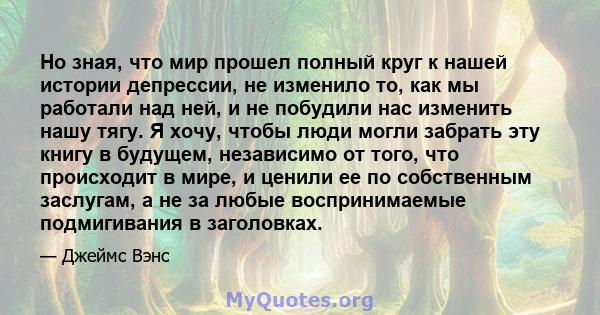 Но зная, что мир прошел полный круг к нашей истории депрессии, не изменило то, как мы работали над ней, и не побудили нас изменить нашу тягу. Я хочу, чтобы люди могли забрать эту книгу в будущем, независимо от того, что 