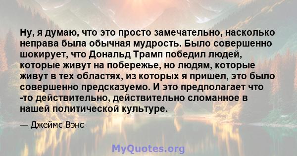 Ну, я думаю, что это просто замечательно, насколько неправа была обычная мудрость. Было совершенно шокирует, что Дональд Трамп победил людей, которые живут на побережье, но людям, которые живут в тех областях, из