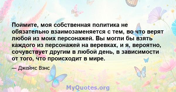 Поймите, моя собственная политика не обязательно взаимозаменяется с тем, во что верят любой из моих персонажей. Вы могли бы взять каждого из персонажей на веревках, и я, вероятно, сочувствует другим в любой день, в