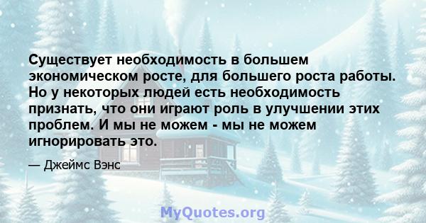 Существует необходимость в большем экономическом росте, для большего роста работы. Но у некоторых людей есть необходимость признать, что они играют роль в улучшении этих проблем. И мы не можем - мы не можем игнорировать 