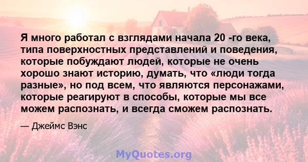 Я много работал с взглядами начала 20 -го века, типа поверхностных представлений и поведения, которые побуждают людей, которые не очень хорошо знают историю, думать, что «люди тогда разные», но под всем, что являются