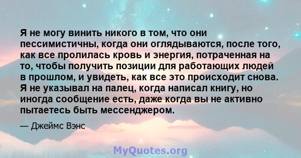 Я не могу винить никого в том, что они пессимистичны, когда они оглядываются, после того, как все пролилась кровь и энергия, потраченная на то, чтобы получить позиции для работающих людей в прошлом, и увидеть, как все