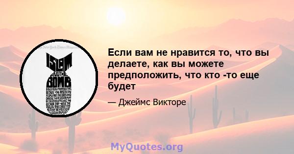 Если вам не нравится то, что вы делаете, как вы можете предположить, что кто -то еще будет