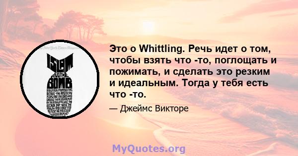 Это о Whittling. Речь идет о том, чтобы взять что -то, поглощать и пожимать, и сделать это резким и идеальным. Тогда у тебя есть что -то.