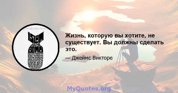 Жизнь, которую вы хотите, не существует. Вы должны сделать это.