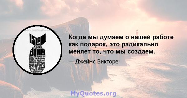 Когда мы думаем о нашей работе как подарок, это радикально меняет то, что мы создаем.