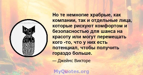 Но те немногие храбрые, как компании, так и отдельные лица, которые рискуют комфортом и безопасностью для шанса на красоту или могут перемещать кого -то, что у них есть потенциал, чтобы получить гораздо больше.