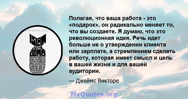 Полагая, что ваша работа - это «подарок», он радикально меняет то, что вы создаете. Я думаю, что это революционная идея. Речь идет больше не о утверждении клиента или зарплате, а стремлением сделать работу, которая